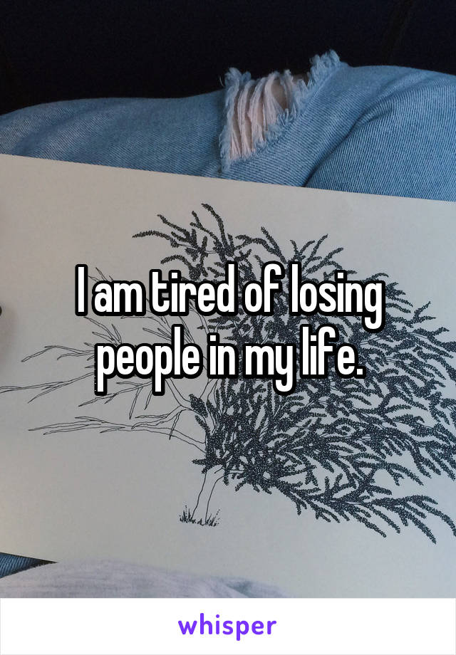 I am tired of losing people in my life.