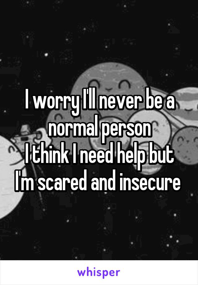 I worry I'll never be a normal person
I think I need help but I'm scared and insecure 