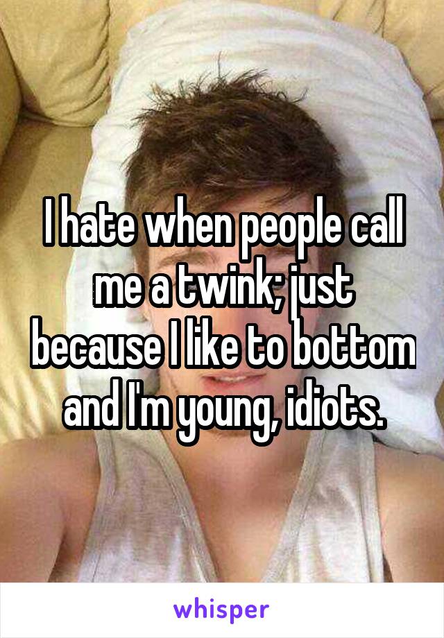 I hate when people call me a twink; just because I like to bottom and I'm young, idiots.