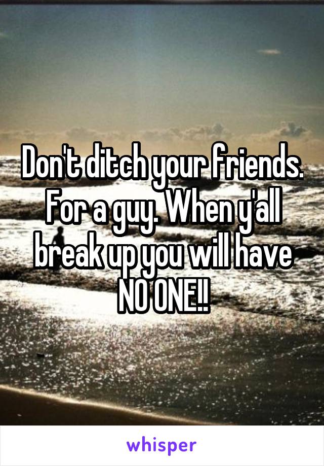 Don't ditch your friends. For a guy. When y'all break up you will have NO ONE!!