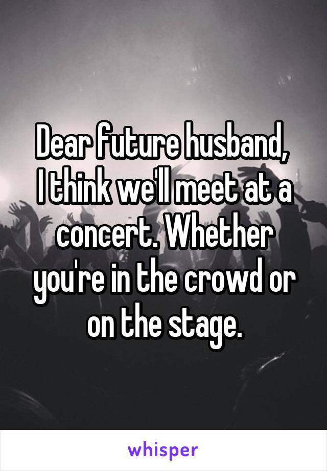 Dear future husband, 
I think we'll meet at a concert. Whether you're in the crowd or on the stage.