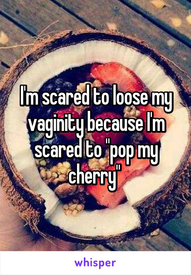 I'm scared to loose my vaginity because I'm scared to "pop my cherry" 