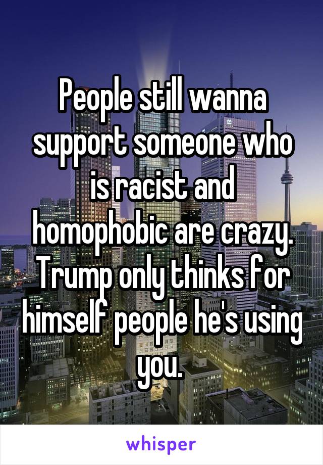 People still wanna support someone who is racist and homophobic are crazy. Trump only thinks for himself people he's using you. 