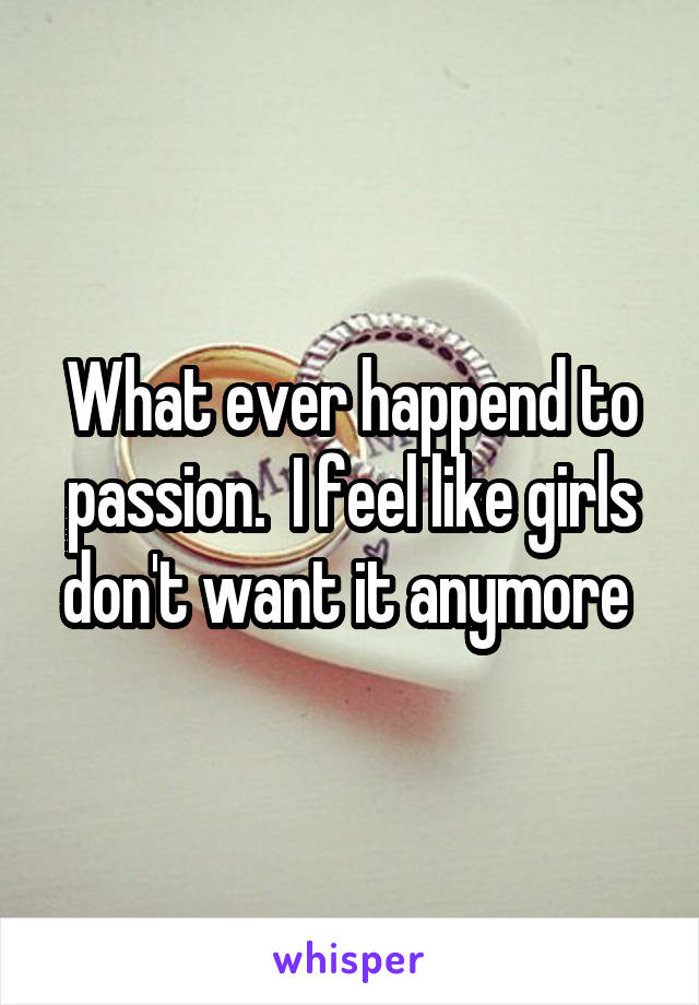 What ever happend to passion.  I feel like girls don't want it anymore 