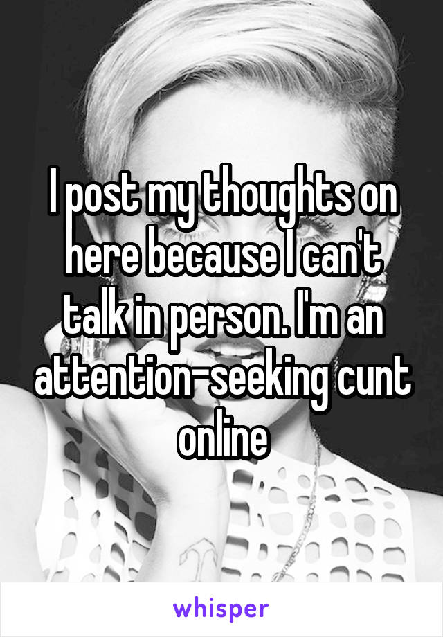 I post my thoughts on here because I can't talk in person. I'm an attention-seeking cunt online