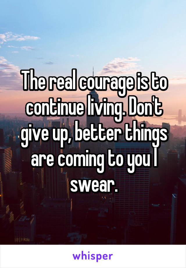 The real courage is to continue living. Don't give up, better things are coming to you I swear.