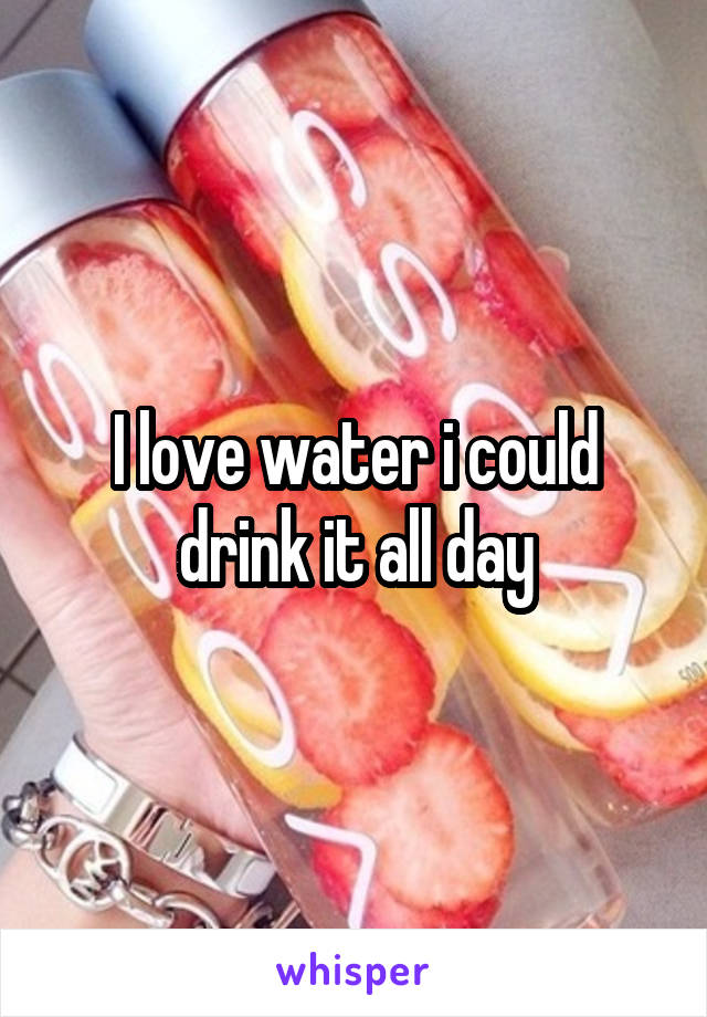 I love water i could drink it all day