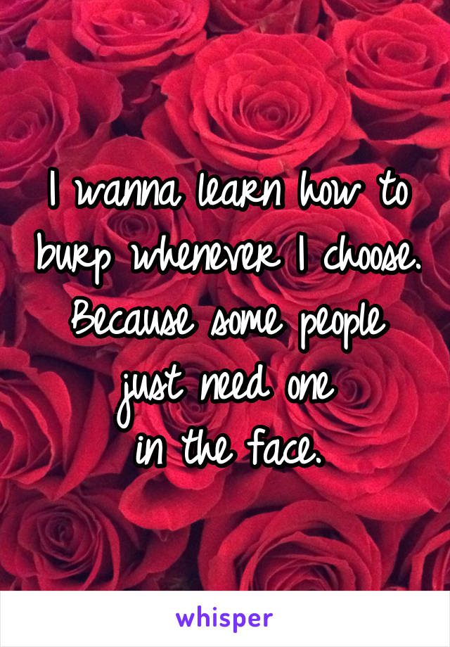 I wanna learn how to burp whenever I choose. Because some people just need one
in the face.