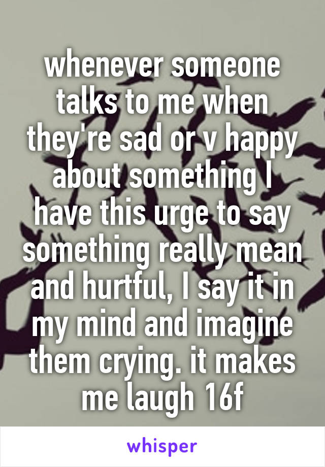 whenever someone talks to me when they're sad or v happy about something I have this urge to say something really mean and hurtful, I say it in my mind and imagine them crying. it makes me laugh 16f