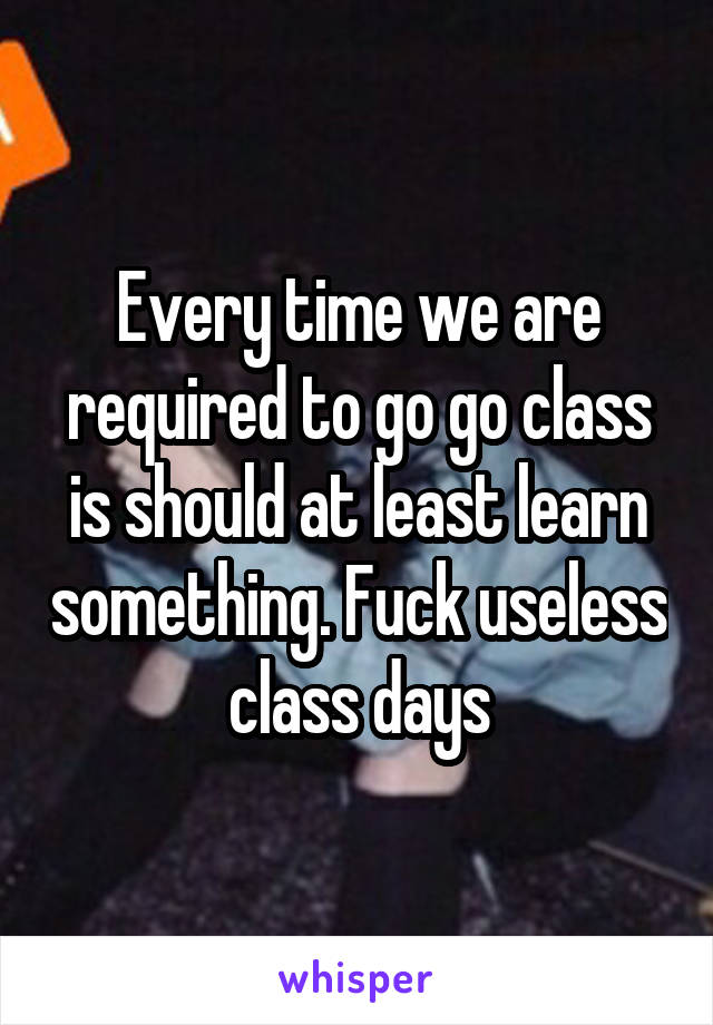 Every time we are required to go go class is should at least learn something. Fuck useless class days