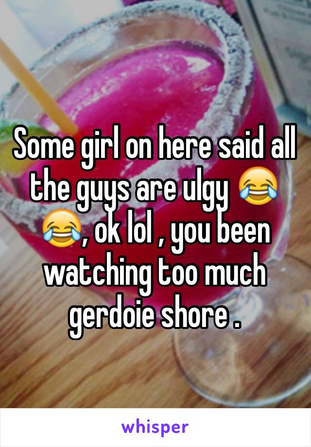 Some girl on here said all the guys are ulgy 😂😂, ok lol , you been watching too much gerdoie shore .