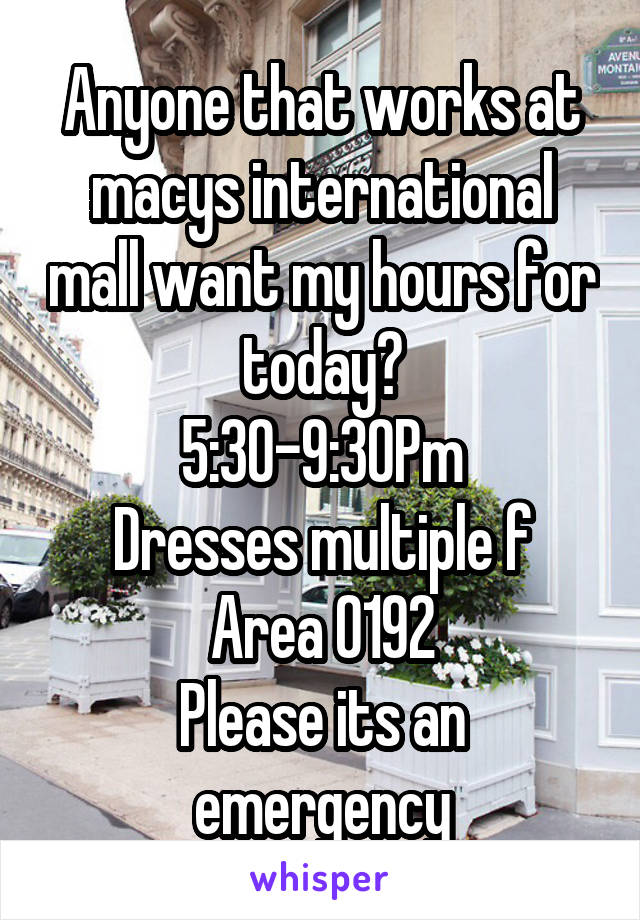 Anyone that works at macys international mall want my hours for today?
5:30-9:30Pm
Dresses multiple f
Area 0192
Please its an emergency