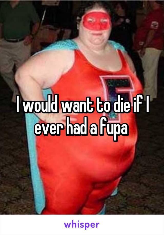 I would want to die if I ever had a fupa 