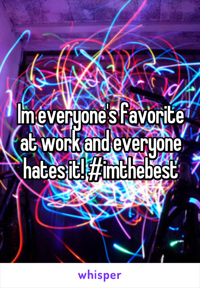 Im everyone's favorite at work and everyone hates it! #imthebest