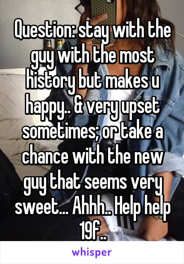 Question: stay with the guy with the most history but makes u happy.. & very upset sometimes; or take a chance with the new guy that seems very sweet... Ahhh.. Help help 19f..