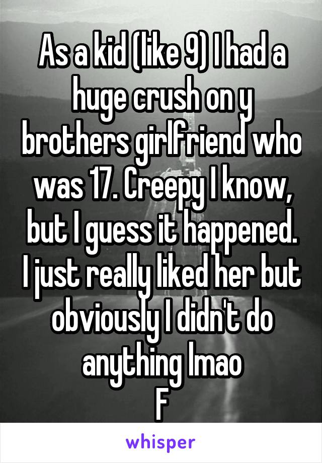 As a kid (like 9) I had a huge crush on y brothers girlfriend who was 17. Creepy I know, but I guess it happened. I just really liked her but obviously I didn't do anything lmao
F