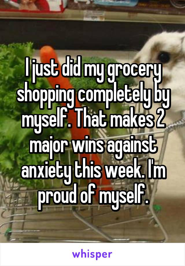 I just did my grocery shopping completely by myself. That makes 2 major wins against anxiety this week. I'm proud of myself.