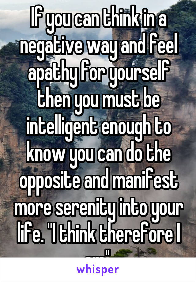 If you can think in a negative way and feel apathy for yourself then you must be intelligent enough to know you can do the opposite and manifest more serenity into your life. "I think therefore I am" 