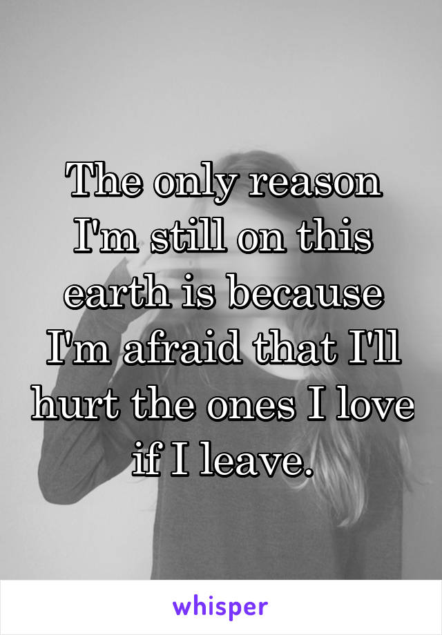 The only reason I'm still on this earth is because I'm afraid that I'll hurt the ones I love if I leave.