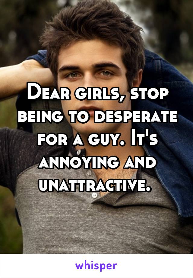 Dear girls, stop being to desperate for a guy. It's annoying and unattractive. 