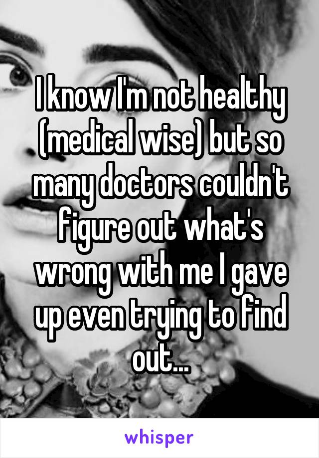 I know I'm not healthy (medical wise) but so many doctors couldn't figure out what's wrong with me I gave up even trying to find out...