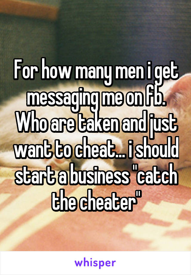 For how many men i get messaging me on fb. Who are taken and just want to cheat... i should start a business "catch the cheater"