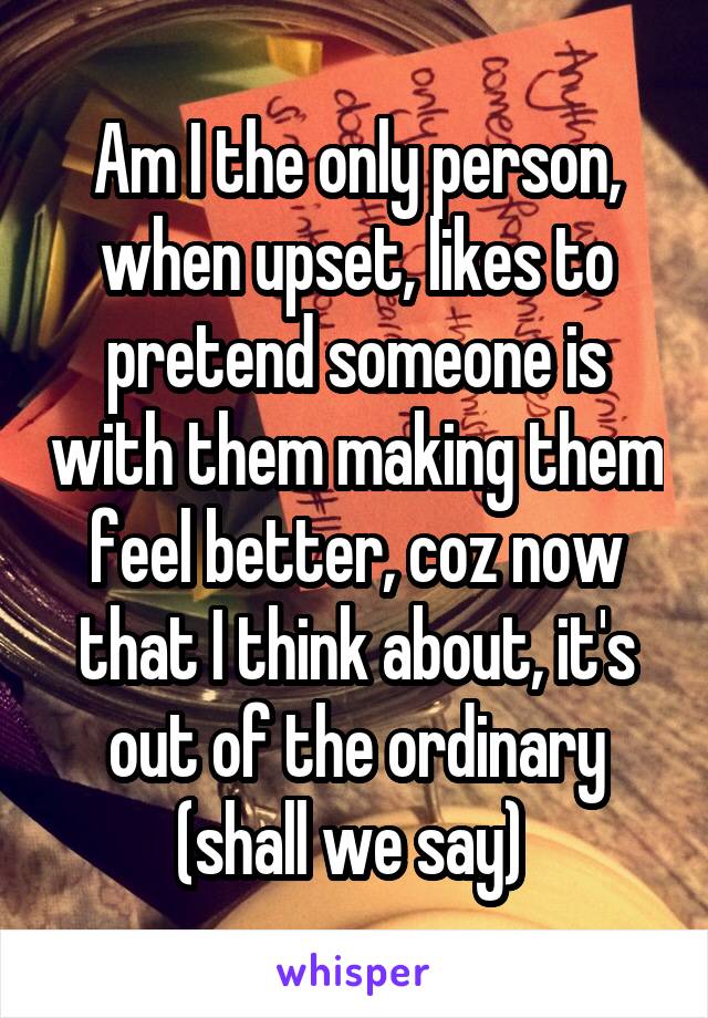 Am I the only person, when upset, likes to pretend someone is with them making them feel better, coz now that I think about, it's out of the ordinary (shall we say) 