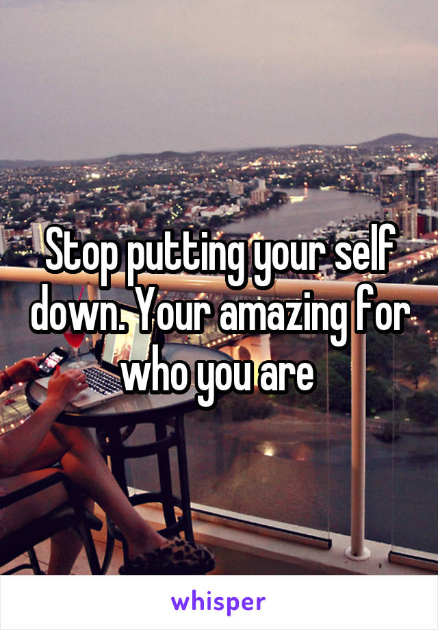 Stop putting your self down. Your amazing for who you are 