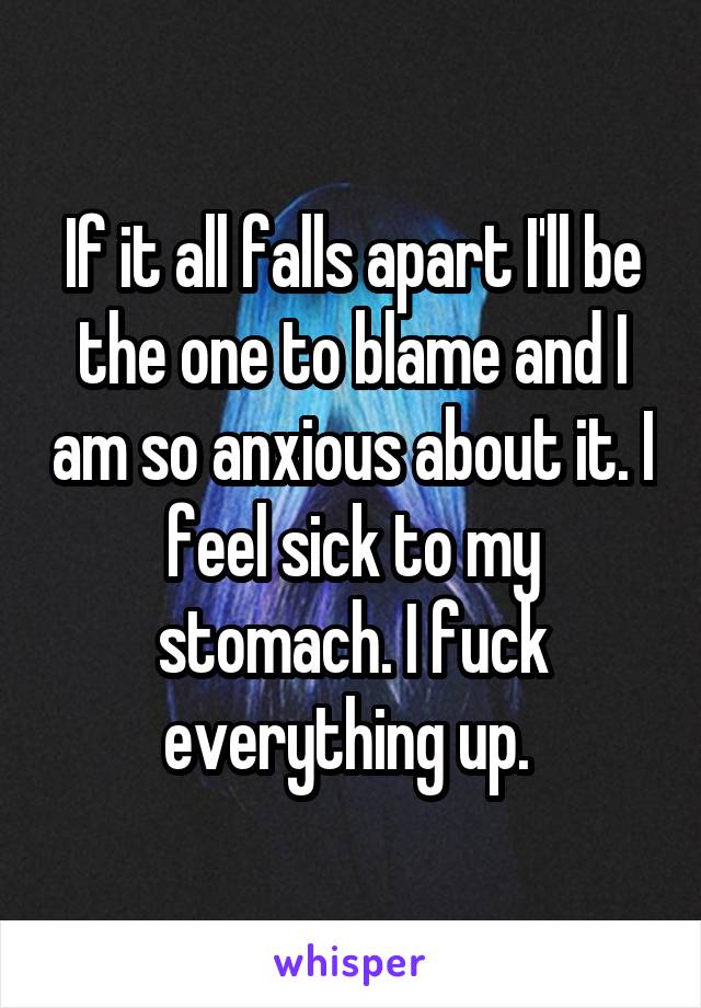 If it all falls apart I'll be the one to blame and I am so anxious about it. I feel sick to my stomach. I fuck everything up. 