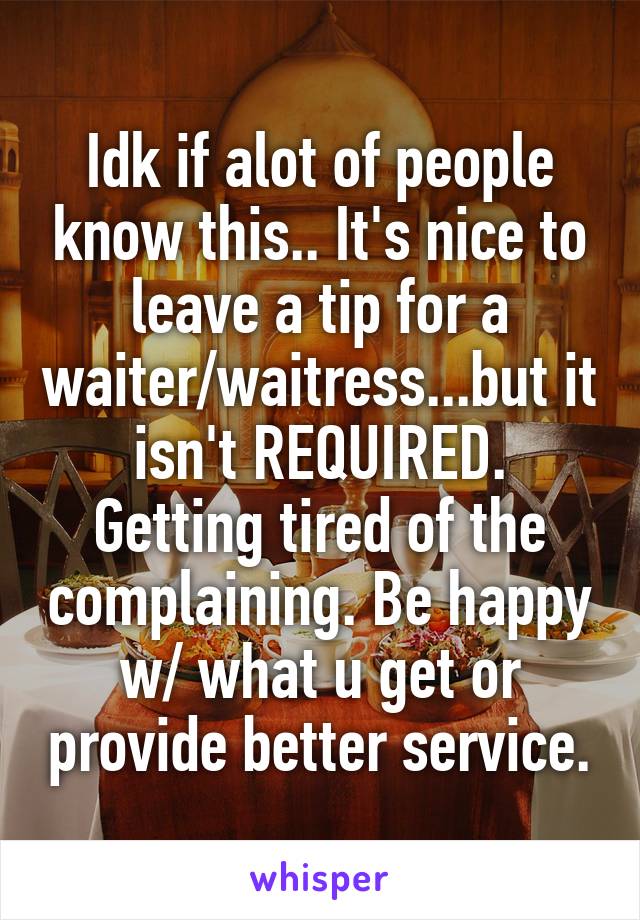 Idk if alot of people know this.. It's nice to leave a tip for a waiter/waitress...but it isn't REQUIRED. Getting tired of the complaining. Be happy w/ what u get or provide better service.