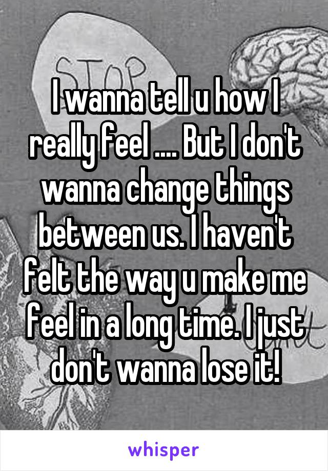 I wanna tell u how I really feel .... But I don't wanna change things between us. I haven't felt the way u make me feel in a long time. I just don't wanna lose it!