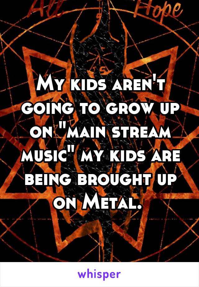 My kids aren't going to grow up on "main stream music" my kids are being brought up on Metal. 