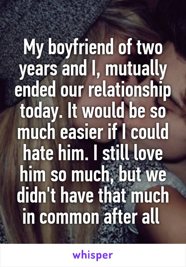 My boyfriend of two years and I, mutually ended our relationship today. It would be so much easier if I could hate him. I still love him so much, but we didn't have that much in common after all 