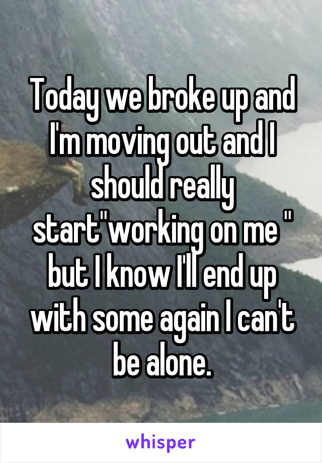 Today we broke up and I'm moving out and I should really start"working on me " but I know I'll end up with some again I can't be alone.