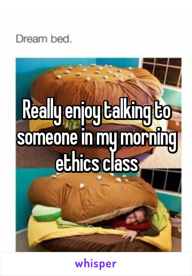 Really enjoy talking to someone in my morning ethics class