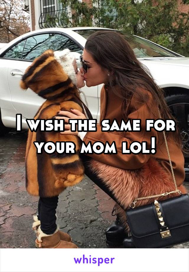 I wish the same for your mom lol!