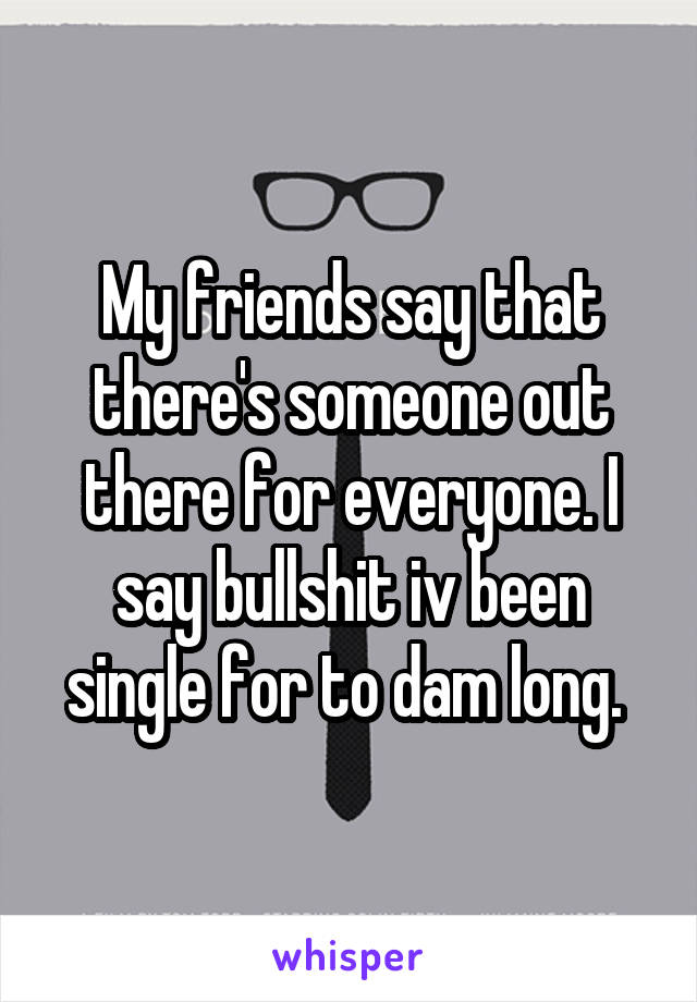 My friends say that there's someone out there for everyone. I say bullshit iv been single for to dam long. 