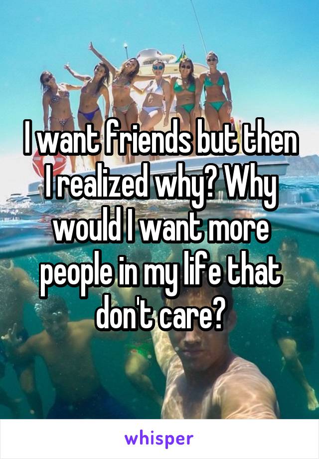 I want friends but then I realized why? Why would I want more people in my life that don't care?