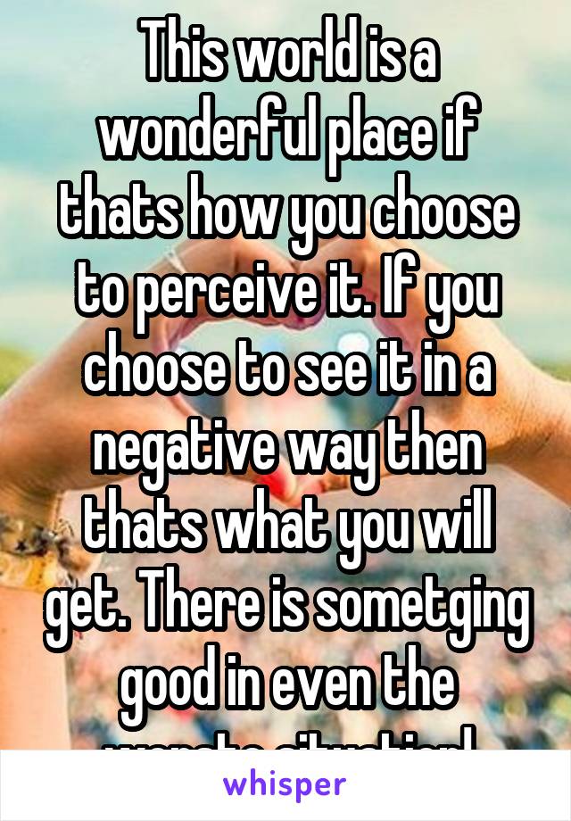 This world is a wonderful place if thats how you choose to perceive it. If you choose to see it in a negative way then thats what you will get. There is sometging good in even the worste situation!