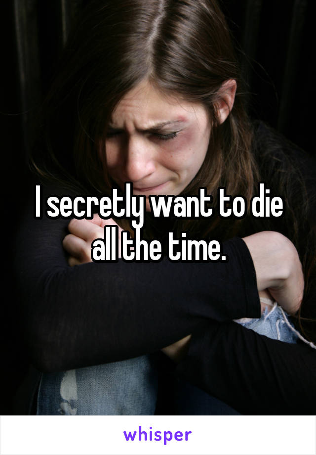 I secretly want to die all the time.