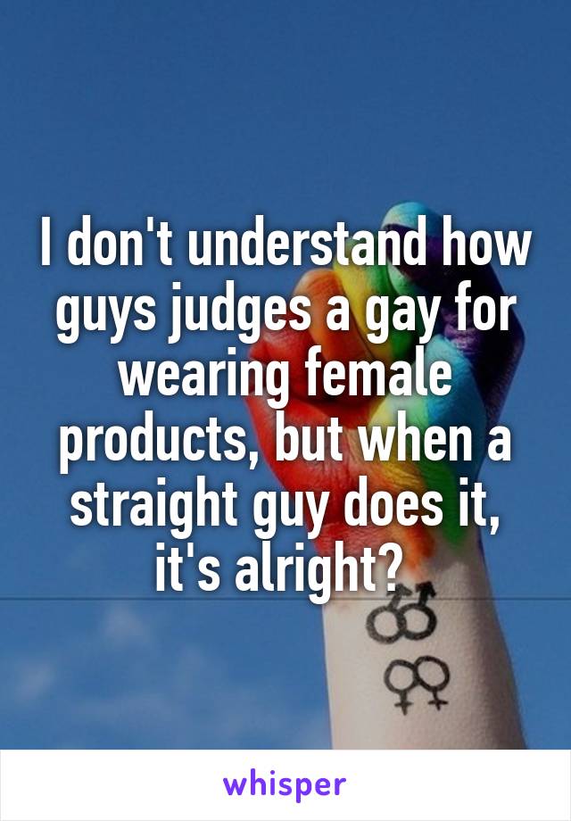 I don't understand how guys judges a gay for wearing female products, but when a straight guy does it, it's alright? 