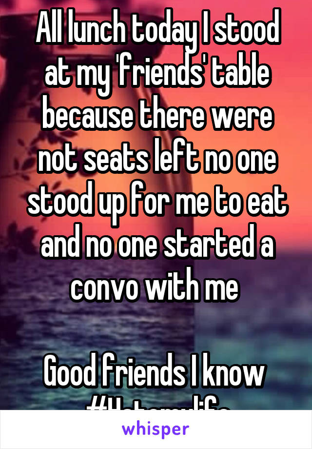 All lunch today I stood at my 'friends' table because there were not seats left no one stood up for me to eat and no one started a convo with me 

Good friends I know 
#Hatemylife