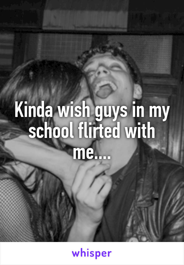 Kinda wish guys in my school flirted with me....