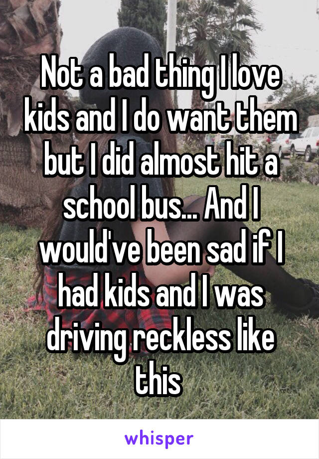 Not a bad thing I love kids and I do want them but I did almost hit a school bus... And I would've been sad if I had kids and I was driving reckless like this 