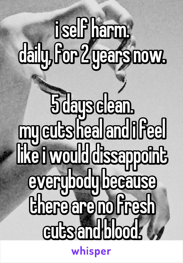 i self harm.
daily, for 2 years now.

5 days clean.
my cuts heal and i feel
like i would dissappoint
everybody because
there are no fresh cuts and blood.