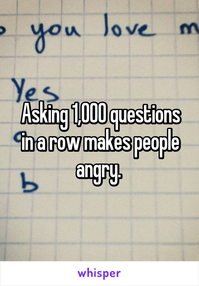 Asking 1,000 questions in a row makes people angry. 