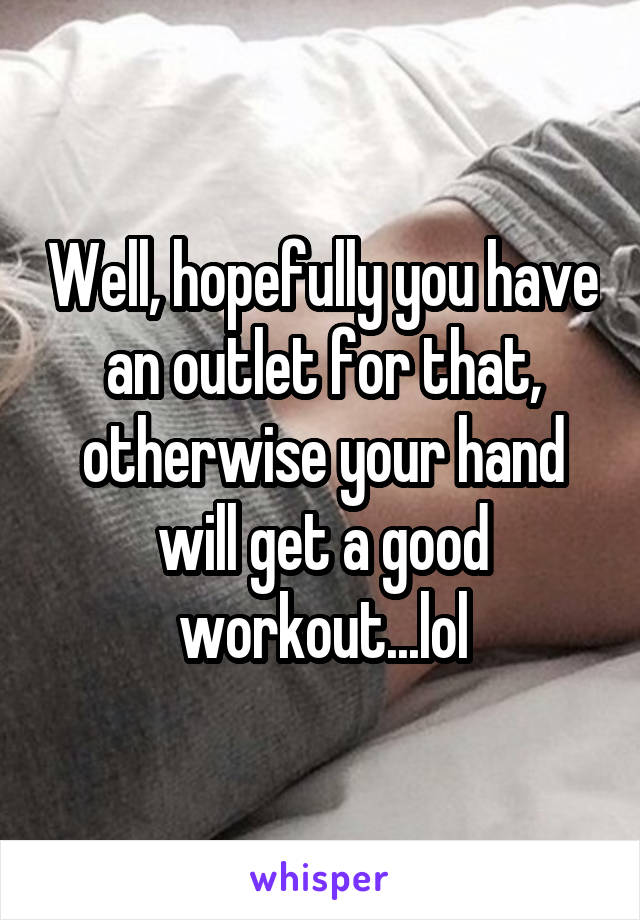 Well, hopefully you have an outlet for that, otherwise your hand will get a good workout...lol