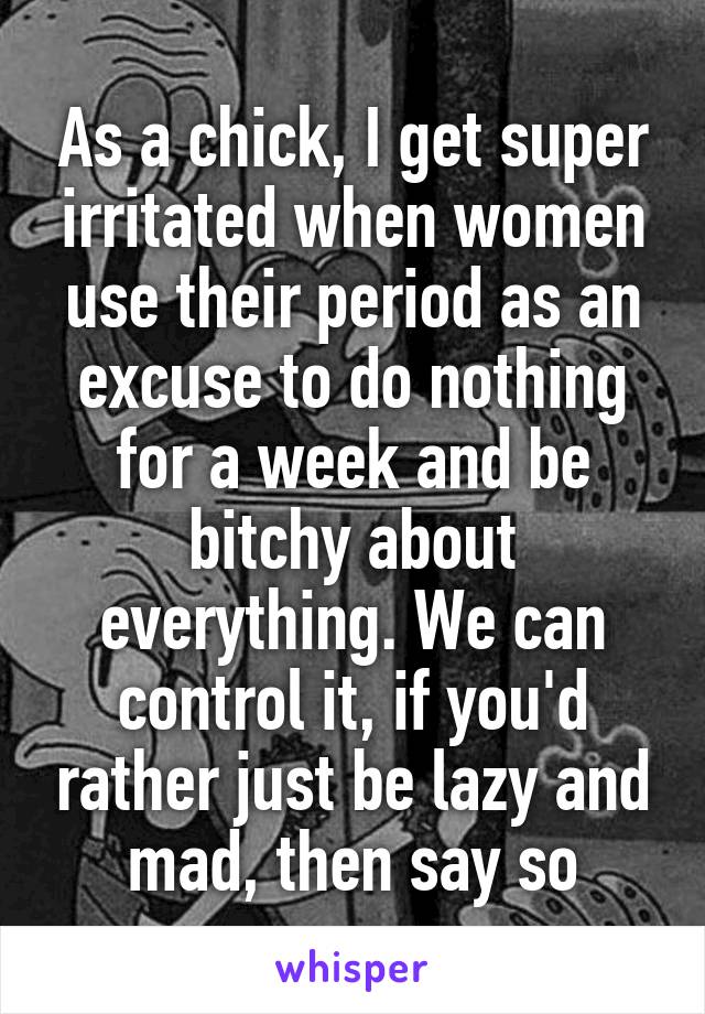 As a chick, I get super irritated when women use their period as an excuse to do nothing for a week and be bitchy about everything. We can control it, if you'd rather just be lazy and mad, then say so