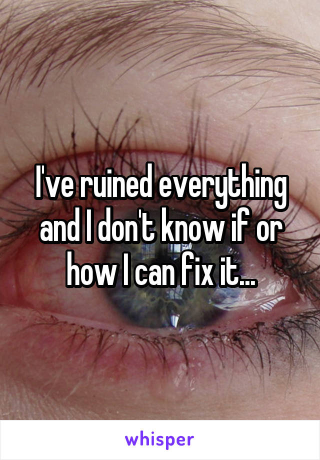 I've ruined everything and I don't know if or how I can fix it...