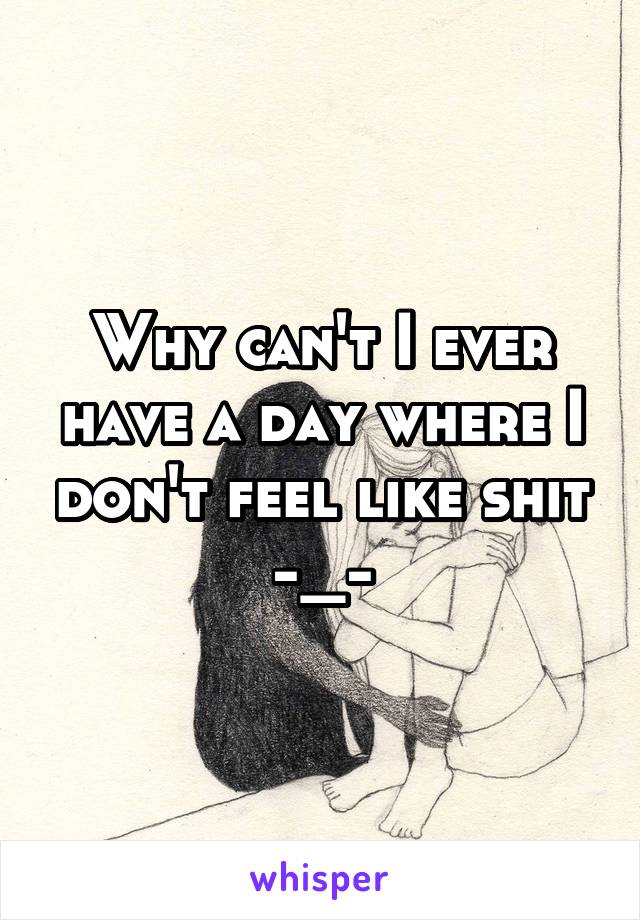 Why can't I ever have a day where I don't feel like shit -_-